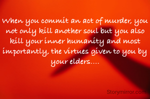 When you commit an act of murder, you not only kill another soul but you also kill your inner humanity and most importantly, the virtues given to you by your elders....