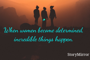 When women become determined, incredible things happen.