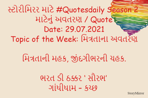 સ્ટોરીમિરર માટે #Quotesdaily Season 2 માટેનું અવતરણ / Quote
Date: 29.07.2021
Topic of the Week: મિત્રતાના અવતરણ

મિત્રતાની મહક, જીંદગીભરની ચહક.

ભરત ડી ઠક્કર ‘ સૌરભ’
ગાંધીધામ – કચ્છ
