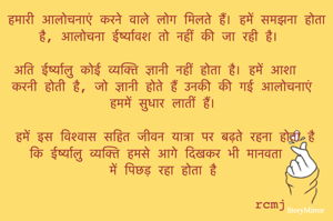 हमारी आलोचनाएं करने वाले लोग मिलते हैं। हमें समझना होता है आलोचना ईर्ष्यावश तो नहीं की जा रही है। 
अति ईर्ष्यालु कोई व्यक्ति ज्ञानी नहीं होता है। हमें आशा करनी होती है कि जो ज्ञानी होते हैं उनकी की गई आलोचनाएं हममें सुधार लातीं हैं। 
हमें इस विश्वास सहित जीवन यात्रा पर बढ़ते रहना होता है कि ईर्ष्यालु व्यक्ति हमसे आगे दिखकर भी मानवता में पिछड़ रहा होता है 
rcmj