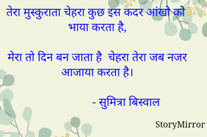 तेरा मुस्कुराता चेहरा कुछ इस कदर आंखो को भाया करता है,

मेरा तो दिन बन जाता है  चेहरा तेरा जब नजर आजाया करता है।
   
                      - सुमित्रा बिस्वाल
