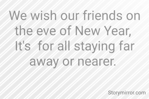 We wish our friends on the eve of New Year, 
It's  for all staying far away or nearer. 