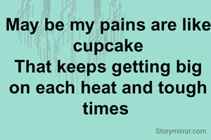 May be my pains are like cupcake
That keeps getting big on each heat and tough times 
