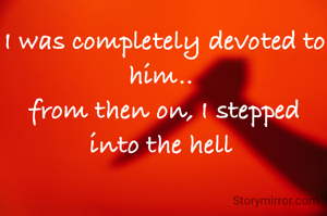 I was completely devoted to him.. 
from then on, I stepped into the hell 