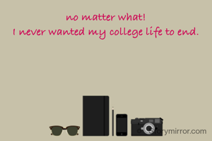 no matter what!
I never wanted my college life to end.