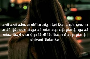 कधी कधी कोणत्या गोष्टींना सोडून देणं ठिक असते. म्हणतात ना की हिरे तलाश में खुद को खोना कहा सही होता है, खुद को खोकर फिरसे पाना ऐ हर किसी कि किस्मत में काहा होता है |
shivani Solanke 
