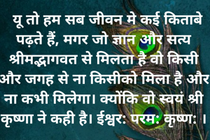   यू तो हम सब जीवन मे कई किताबे पढ़ते हैं, मगर जो ज्ञान और सत्य श्रीमद्भागवत से मिलता है वो किसी और जगह से ना किसीको मिला है और ना कभी मिलेगा। क्योंकि वो स्वयं श्री कृष्णा ने कही है। ईश्वर: परम: कृष्ण: ।