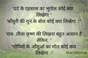 *दर्द के एहसास का भूगोल कोई क्या लिखेगा,*
*बाँसुरी की धुन के बोल कोई क्या लिखेगा..!*

*रास-लीला कृष्ण की लिखना बहुत आसान है लेकिन..*
*गोपियों के आँसुओं का मोल कोई क्या लिखेगा...!

       जय श्री कृष्णा