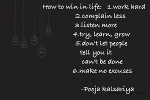 How to win in life:   1.work hard
        2.complain less 
  3.listen more
        4.try, learn, grow
         5.don't let people 
                tell you it              
         can't be done
         6.make no excuses

               -Pooja kalsariya