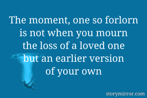 The moment, one so forlorn
is not when you mourn
the loss of a loved one
but an earlier version
of your own