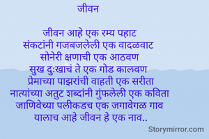 जीवन  

जीवन आहे एक रम्य पहाट 
संकटांनी गजबजलेली एक वादळवाट  
सोनेरी क्षणाची एक आठवण 
सुख दुःखाचं ते एक गोड कालवण  
प्रेमाच्या पाझरांची वाहती एक सरीता
 नात्यांच्या अतुट शब्दांनी गुंफलेली एक कविता  
जाणिवेच्या पलीकडच एक जगावेगळ गाव 
यालाच आहे जीवन हे एक नाव..