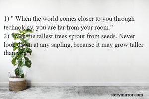 1) " When the world comes closer to you through technology, you are far from your room."
2)"Even the tallest trees sprout from seeds. Never look down at any sapling, because it may grow taller than you".