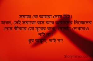সমাজ কে আমরা দোষ দিই। 
অথচ, সেই সমাজে বাস করে আমাদের নিজেদের দোষ স্বীকার তো দূরের কথা, দোষটা দেখতেও পাই না । 
খুব অদ্ভুত, তাই না! 