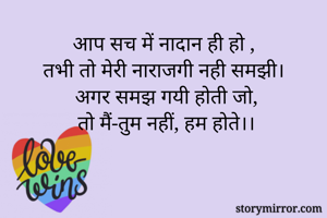 आप सच में नादान ही हो ,
तभी तो मेरी नाराजगी नही समझी।
 अगर समझ गयी होती जो,
 तो मैं-तुम नहीं, हम होते।।