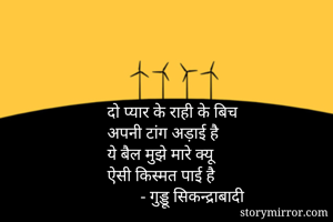 दो प्यार के राही के बिच 
अपनी टांग अड़ाई है 
ये बैल मुझे मारे क्यू 
ऐसी किस्मत पाई है 
        - गुड्डू सिकन्द्राबादी 
