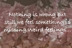Nothing is wrong but still we feel something is missing.Weird feelings...