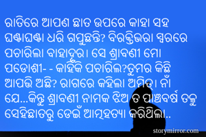 ରାତିରେ ଆପଣ ଛାତ ଉପରେ କାହା ସହ ଘଣ୍ଟାଘଣ୍ଟା ଧରି ଗପୁଛନ୍ତି? ବିରକ୍ତିଭରା ସ୍ବରରେ ପଚାରିଲା ବାହାଦୂର। ସେ ଶ୍ରାବଣୀ ମୋ ପଡୋଶୀ- - କାହିଁକି ପଚାରିଲ?ତୁମର କିଛି ଆପତ୍ତି ଅଛି? ରାଗରେ କହିଲା ଅମିତ୍। ନାଁ ଯେ...କିନ୍ତୁ ଶ୍ରାବଣୀ ନାମକ ଝିଅ ତ ପାଞ୍ଚବର୍ଷ ତଳୁ ସେହିଛାତରୁ ଡେଇଁ ଆତ୍ମହତ୍ଯା କରିଥିଲା..