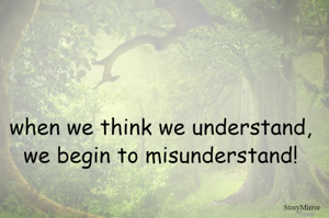 when we think we understand, we begin to misunderstand!