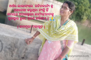 ଅର୍ଥର ଲାଲାସ୍ୟରେ  ଉଚିତକାର୍ଯ୍ୟ କୁ
ଅଣଦେଖା କରୁଥିବା ବ୍ୟକ୍ତି ହିଁ
ସମୟର ଅପରାହ୍ନରେ କାର୍ଯ୍ୟହୀନତାକୁ 
ପୁରସ୍କାର ରୁପେ ଗ୍ରହଣ କରିଥାଏ || 🙏

( କାଦମ୍ବରୀ ମହାଖୁଡ଼ )
