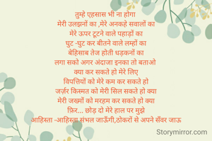 तुम्हे एहसास भी ना होगा 
मेरी उलझनों का ,मेरे अनकहे सवालों का
मेरे ऊपर टूटने वाले पहाड़ों का
घुट -घुट कर बीतने वाले लम्हों का
बेहिसाब तेज होती धड़कनों का
लगा सको अगर अंदाजा इनका तो बताओ 
क्या कर सकते हो मेरे लिए
विपत्तियों को मेरे कम कर सकते हो
जर्ज़र किस्मत को मेरी सिल सकते हो क्या
मेरी जख्मों को मरहम कर सकते हो क्या
फ़िर... छोड़ दो मेरे हाल पर मुझे
आहिस्ता -आहिस्ता संभल जाऊँगी,ठोकरों से अपने सँवर जाऊ