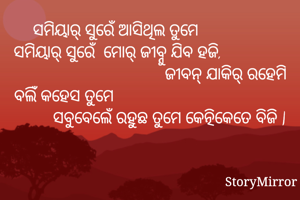 ସମିୟାର୍ ସୁରେଁ ଆସିଥିଲ ତୁମେ                 ସମିୟାର୍ ସୁରେଁ  ମୋର୍ ଜୀବ୍ନୁ ଯିବ ହଜି,                                                   ଜୀବନ୍ ଯାକିର୍ ରହେମି ବଲିଁ କହେସ ତୁମେ                                                  ସବୁବେଲେଁ ରହୁଛ ତୁମେ କେତ୍ନିକେତେ ବିଜି |