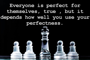 Everyone is perfect for themselves, true , but it depends how well you use your perfectness.