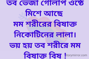 তব উষ্ণ শ্বাস বায়ুতে মম শরীরের সুগন্ধ ,
তব ভেজা গোলাপ ওষ্ঠে মিশে আছে 
মম শরীরের বিষাক্ত নিকোটিনের লালা।
ভয় হয় তব শরীরে মম বিষাক্ত বিষ !