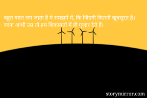 बहुत वक़्त लग जाता है ये समझने में, कि जिंदगी कितनी खूबसूरत है।
वरना आधी उम्र तो हम शिकायतों में ही गुज़ार देते हैं।