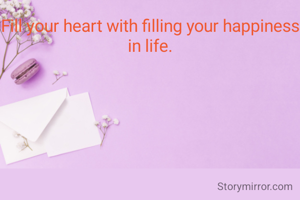 Fill your heart with filling your happiness in life.