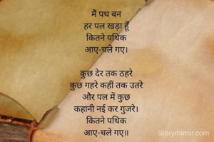 मैं पथ बन 
हर पल खड़ा हूँ 
कितने पथिक 
आए-चले गए।

कुछ देर तक ठहरे 
कुछ गहरे कहीं तक उतरे 
और पल में कुछ 
कहानी नई कर गुजरे। 
कितने पथिक 
आए-चले गए।।

~ राजीव उपाध्याय