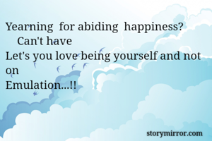 Yearning  for abiding  happiness? 
    Can't have 
Let's you love being yourself and not on
Emulation...!! 