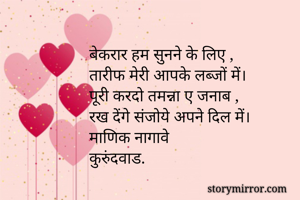 





बेकरार हम सुनने के लिए ,
तारीफ मेरी आपके लब्जों में।
पूरी करदो तमन्ना ए जनाब ,
रख देंगे संजोये अपने दिल में।
माणिक नागावे
कुरुंदवाड.


