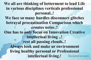 We all are thinking of betterment to lead Life in various disciplines verticals professional personal..!
We face so many hurdles disconnect glitches betrayal procastination Comparison which creates noise..!
One has to only focus on Innovation Creative intellectual living ..!
rest all passing clouds..!
Always look and make ur environment living healthy personal or Professional intellectual living.!