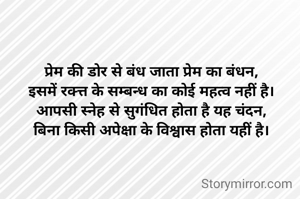 प्रेम की डोर से बंध जाता प्रेम का बंधन,
इसमें रक्त्त के सम्बन्ध का कोई महत्व नहीं है।
आपसी स्नेह से सुगंधित होता है यह चंदन,
बिना किसी अपेक्षा के विश्वास होता यहीं है।