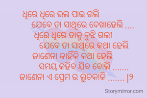 ଧିରେ ଧିରେ ଭଲ ପାଇ ଗଲି 
                    ଯେବେ ତା ସାଥିରେ ଦେଖାହେଲି ....
            ଧିରେ ଧିରେ ତାକୁ ବୁଝି ଗଲୀ 
                      ଯେବେ ତା ସାଥିରେ କଥା ହେଲି 
           ଜାଣେନା କାହିଁକି କଥା ହେଲି 
                     ସମୟ କହିବ ଯିବ ବୋଲି .......
              ଜାଣେନା ଏ ପ୍ରେମ ର ଲୁଚକାଳି ....... |୨