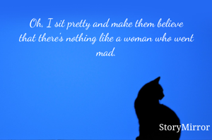 Oh, I sit pretty and make them believe
that there's nothing like a woman who went mad.
