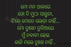 ମୋ ମନ ଥାଳରେ
ତୋ ଦି ମୁଠା ସାନ୍ତ୍ୱନା,
ଟିକେ ମୋତେ ଲୋଡ଼ା ନାହିଁ...
ମୋ ଦୁଃଖୀ ଦୁନିଆରେ
ମୁଁ ନବାବୀ ହେଇ
କାନ୍ଦି ମଲେ ଦୁଃଖ ନାହିଁ...
