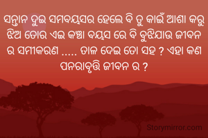 ସନ୍ତାନ ଦୁଇ ସମବୟସର ହେଲେ ବି ତୁ କାଇଁ ଆଶା କରୁ ଝିଅ ତୋର ଏଇ କଞ୍ଚା ବୟସ ରେ ବି ବୁଝିଯାଉ ଜୀବନ ର ସମୀକରଣ ..... ତାଳ ଦେଇ ତୋ ସହ ? ଏହା କଣ ପନରାବୃତ୍ତି ଜୀବନ ର ?

ଲୋପାମୁଦ୍ରା ପରିଡା ❤