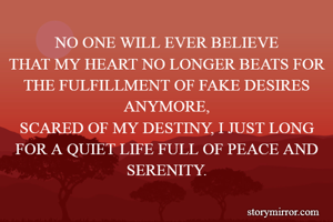 NO ONE WILL EVER BELIEVE
THAT MY HEART NO LONGER BEATS FOR THE FULFILLMENT OF FAKE DESIRES ANYMORE,
SCARED OF MY DESTINY, I JUST LONG FOR A QUIET LIFE FULL OF PEACE AND SERENITY.