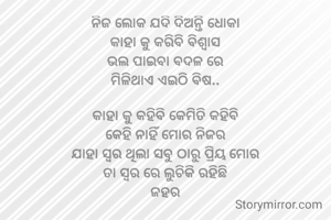 ନିଜ ଲୋକ ଯଦି ଦିଅନ୍ତି ଧୋକା
କାହା କୁ କରିବି ବିଶ୍ୱାସ
ଭଲ ପାଇବା ବଦଳ ରେ
ମିଳିଥାଏ ଏଇଠି ବିଷ..

କାହା କୁ କହିବି କେମିତି କହିବି
କେହି ନାହିଁ ମୋର ନିଜର
ଯାହା ସ୍ଵର ଥିଲା ସବୁ ଠାରୁ ପ୍ରିୟ ମୋର
ତା ସ୍ଵର ରେ ଲୁଚିକି ରହିଛି
ଜହର