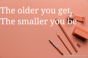 The older you get, The smaller you be