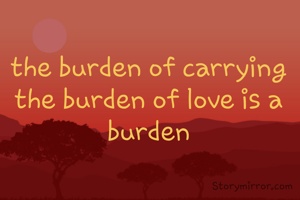 the burden of carrying the burden of love is a burden