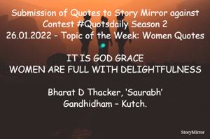 Submission of Quotes to Story Mirror against Contest #Quotsdaily Season 2
26.01.2022 – Topic of the Week: Women Quotes

IT IS GOD GRACE
WOMEN ARE FULL WITH DELIGHTFULNESS

Bharat D Thacker, ‘Saurabh’
Gandhidham – Kutch.