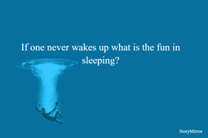 If one never wakes up what is the fun in sleeping?