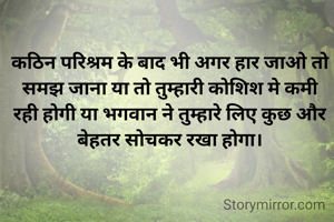 कठिन परिश्रम के बाद भी अगर हार जाओ तो समझ जाना या तो तुम्हारी कोशिश मे कमी रही होगी या भगवान ने तुम्हारे लिए कुछ और बेहतर सोचकर रखा होगा।