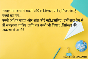 सम्पूर्ण मानवता में सबसे अधिक निश्छल,पवित्र,निष्कलंक है बच्चों का मन...
उनसे अधिक सहज और शांत कोई नहीं,इसलिए! उन्हें सदा प्रेम से ही समझाना चाहिए।ताकि वह कभी भी विषाद (डिप्रेस्ड) की अवस्था में ना गिरे