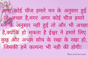 अगर कोई चीज हमारे मन के अनुसार हुई तो अच्छा है,मगर अगर कोई चीज हमारे मन के अनुसार नही हुई तो और भी अच्छा है,क्योंकि हो सकता है ईश्वर ने हमारे लिए कुछ और अच्छा सोच के रखा के रखा हो, जिसकी हमे कल्पना भी नही की होगी! 