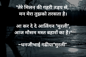 "तेरे ​मिलन की गहरी तड़प से, 
मन मेरा तुझको तरसता है।

आ कर दे दे आलिंगन "मुरली",
आज मौसम मस्त बहारों का है।"

-धनजीभाई गढीया"मुरली" 