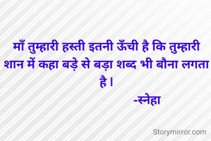 माँ तुम्हारी हस्ती इतनी ऊँची है कि तुम्हारी शान में कहा बड़े से बड़ा शब्द भी बौना लगता है |
                         -स्नेहा 