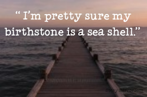“ I'm pretty sure my birthstone is a sea shell.” 